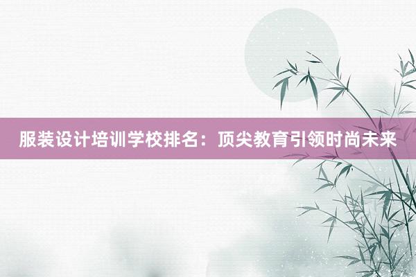 服装设计培训学校排名：顶尖教育引领时尚未来